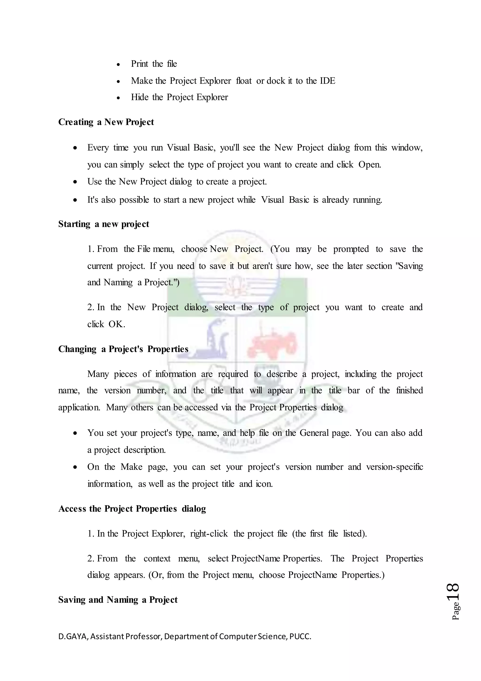 D.GAYA,AssistantProfessor,Departmentof ComputerScience,PUCC.
Page18
 Print the file
 Make the Project Explorer float or dock it to the IDE
 Hide the Project Explorer
Creating a New Project
 Every time you run Visual Basic, you'll see the New Project dialog from this window,
you can simply select the type of project you want to create and click Open.
 Use the New Project dialog to create a project.
 It's also possible to start a new project while Visual Basic is already running.
Starting a new project
1. From the File menu, choose New Project. (You may be prompted to save the
current project. If you need to save it but aren't sure how, see the later section "Saving
and Naming a Project.")
2. In the New Project dialog, select the type of project you want to create and
click OK.
Changing a Project's Properties
Many pieces of information are required to describe a project, including the project
name, the version number, and the title that will appear in the title bar of the finished
application. Many others can be accessed via the Project Properties dialog
 You set your project's type, name, and help file on the General page. You can also add
a project description.
 On the Make page, you can set your project's version number and version-specific
information, as well as the project title and icon.
Access the Project Properties dialog
1. In the Project Explorer, right-click the project file (the first file listed).
2. From the context menu, select ProjectName Properties. The Project Properties
dialog appears. (Or, from the Project menu, choose ProjectName Properties.)
Saving and Naming a Project
 