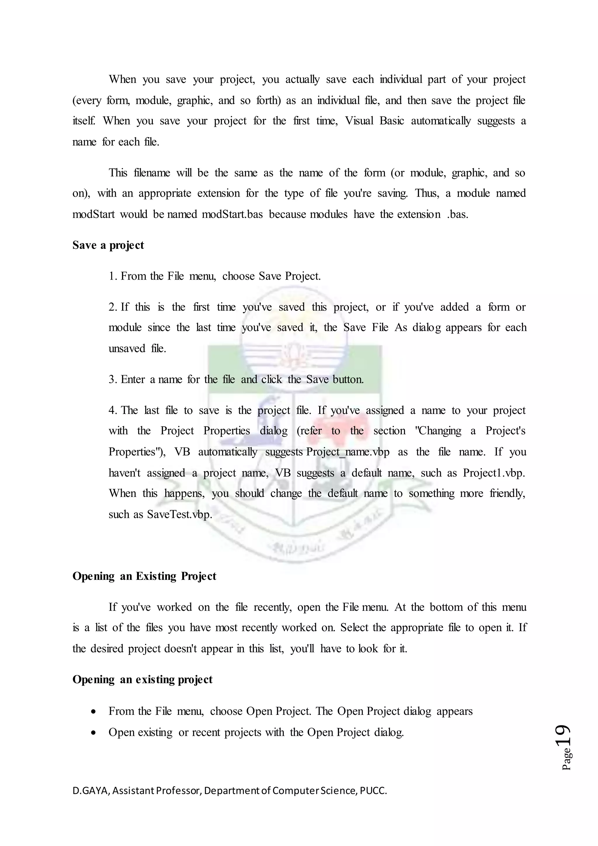 D.GAYA,AssistantProfessor,Departmentof ComputerScience,PUCC.
Page19
When you save your project, you actually save each individual part of your project
(every form, module, graphic, and so forth) as an individual file, and then save the project file
itself. When you save your project for the first time, Visual Basic automatically suggests a
name for each file.
This filename will be the same as the name of the form (or module, graphic, and so
on), with an appropriate extension for the type of file you're saving. Thus, a module named
modStart would be named modStart.bas because modules have the extension .bas.
Save a project
1. From the File menu, choose Save Project.
2. If this is the first time you've saved this project, or if you've added a form or
module since the last time you've saved it, the Save File As dialog appears for each
unsaved file.
3. Enter a name for the file and click the Save button.
4. The last file to save is the project file. If you've assigned a name to your project
with the Project Properties dialog (refer to the section "Changing a Project's
Properties"), VB automatically suggests Project_name.vbp as the file name. If you
haven't assigned a project name, VB suggests a default name, such as Project1.vbp.
When this happens, you should change the default name to something more friendly,
such as SaveTest.vbp.
Opening an Existing Project
If you've worked on the file recently, open the File menu. At the bottom of this menu
is a list of the files you have most recently worked on. Select the appropriate file to open it. If
the desired project doesn't appear in this list, you'll have to look for it.
Opening an existing project
 From the File menu, choose Open Project. The Open Project dialog appears
 Open existing or recent projects with the Open Project dialog.
 