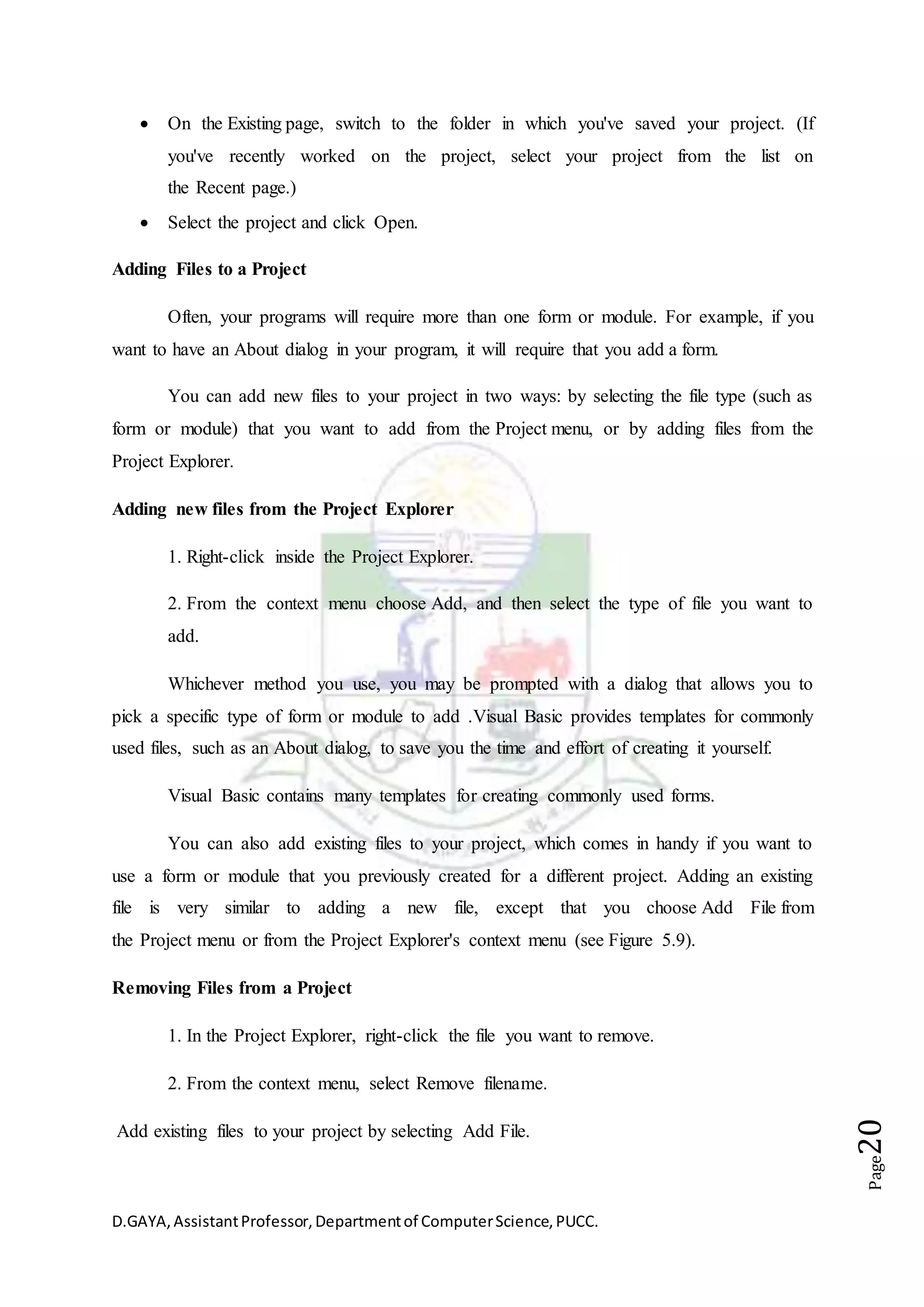 D.GAYA,AssistantProfessor,Departmentof ComputerScience,PUCC.
Page20
 On the Existing page, switch to the folder in which you've saved your project. (If
you've recently worked on the project, select your project from the list on
the Recent page.)
 Select the project and click Open.
Adding Files to a Project
Often, your programs will require more than one form or module. For example, if you
want to have an About dialog in your program, it will require that you add a form.
You can add new files to your project in two ways: by selecting the file type (such as
form or module) that you want to add from the Project menu, or by adding files from the
Project Explorer.
Adding new files from the Project Explorer
1. Right-click inside the Project Explorer.
2. From the context menu choose Add, and then select the type of file you want to
add.
Whichever method you use, you may be prompted with a dialog that allows you to
pick a specific type of form or module to add .Visual Basic provides templates for commonly
used files, such as an About dialog, to save you the time and effort of creating it yourself.
Visual Basic contains many templates for creating commonly used forms.
You can also add existing files to your project, which comes in handy if you want to
use a form or module that you previously created for a different project. Adding an existing
file is very similar to adding a new file, except that you choose Add File from
the Project menu or from the Project Explorer's context menu (see Figure 5.9).
Removing Files from a Project
1. In the Project Explorer, right-click the file you want to remove.
2. From the context menu, select Remove filename.
Add existing files to your project by selecting Add File.
 