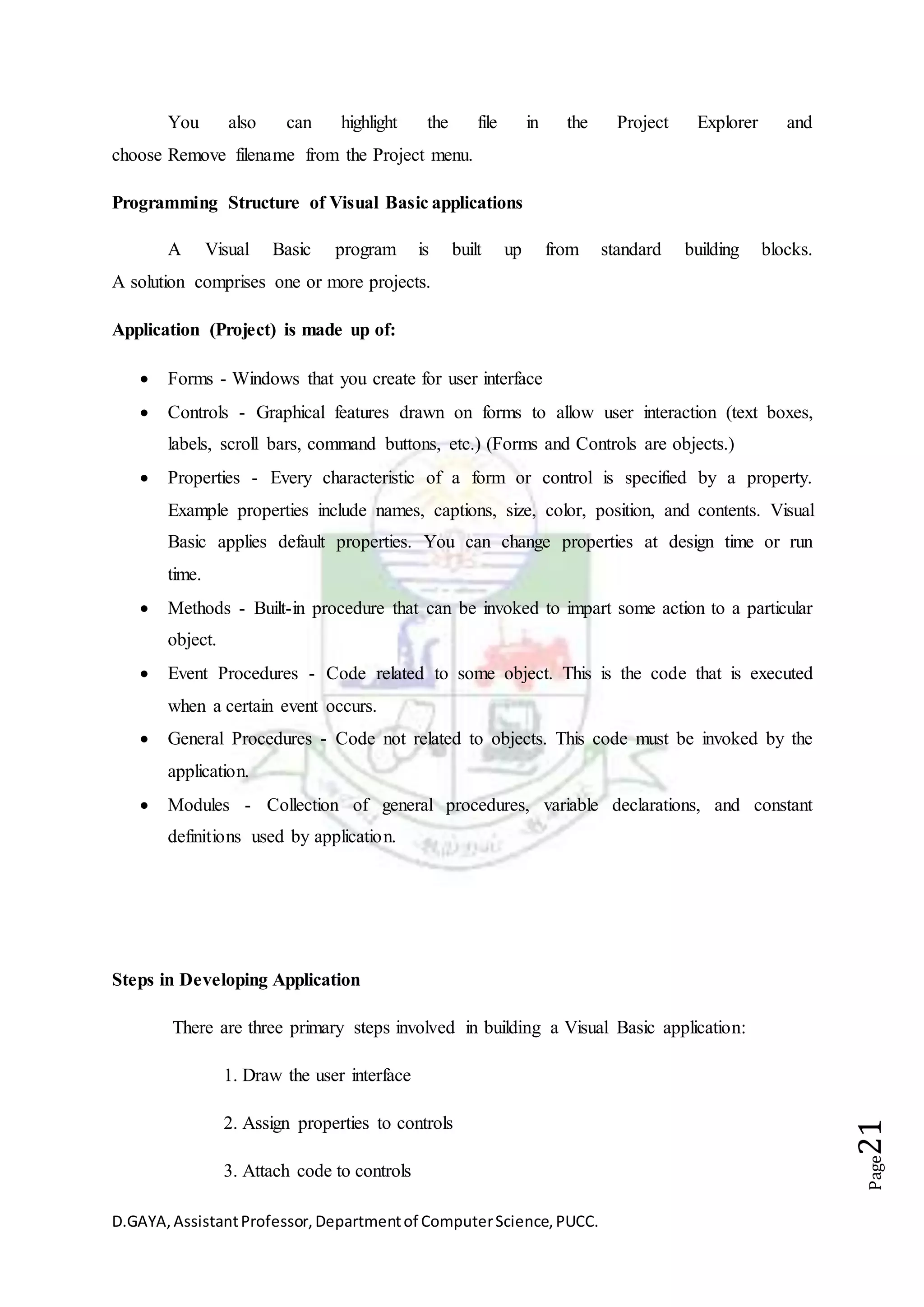 D.GAYA,AssistantProfessor,Departmentof ComputerScience,PUCC.
Page21
You also can highlight the file in the Project Explorer and
choose Remove filename from the Project menu.
Programming Structure of Visual Basic applications
A Visual Basic program is built up from standard building blocks.
A solution comprises one or more projects.
Application (Project) is made up of:
 Forms - Windows that you create for user interface
 Controls - Graphical features drawn on forms to allow user interaction (text boxes,
labels, scroll bars, command buttons, etc.) (Forms and Controls are objects.)
 Properties - Every characteristic of a form or control is specified by a property.
Example properties include names, captions, size, color, position, and contents. Visual
Basic applies default properties. You can change properties at design time or run
time.
 Methods - Built-in procedure that can be invoked to impart some action to a particular
object.
 Event Procedures - Code related to some object. This is the code that is executed
when a certain event occurs.
 General Procedures - Code not related to objects. This code must be invoked by the
application.
 Modules - Collection of general procedures, variable declarations, and constant
definitions used by application.
Steps in Developing Application
There are three primary steps involved in building a Visual Basic application:
1. Draw the user interface
2. Assign properties to controls
3. Attach code to controls
 