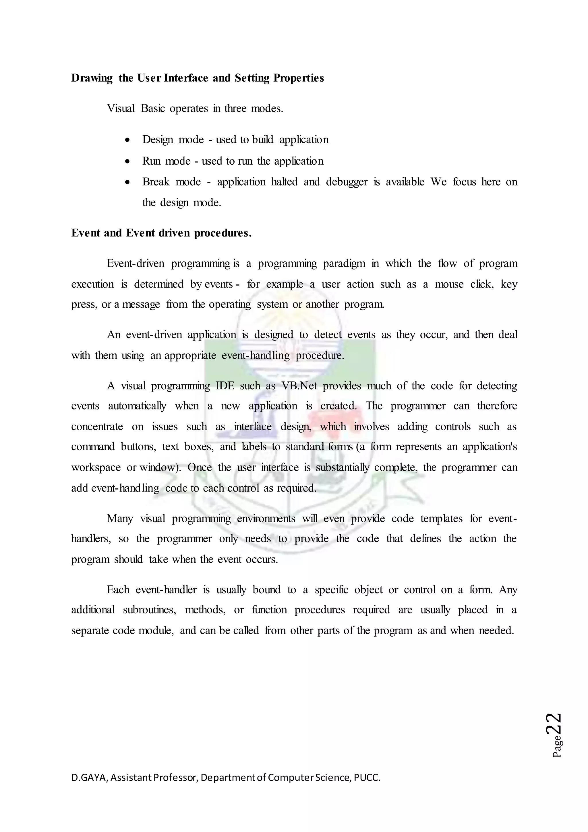 D.GAYA,AssistantProfessor,Departmentof ComputerScience,PUCC.
Page22
Drawing the User Interface and Setting Properties
Visual Basic operates in three modes.
 Design mode - used to build application
 Run mode - used to run the application
 Break mode - application halted and debugger is available We focus here on
the design mode.
Event and Event driven procedures.
Event-driven programming is a programming paradigm in which the flow of program
execution is determined by events - for example a user action such as a mouse click, key
press, or a message from the operating system or another program.
An event-driven application is designed to detect events as they occur, and then deal
with them using an appropriate event-handling procedure.
A visual programming IDE such as VB.Net provides much of the code for detecting
events automatically when a new application is created. The programmer can therefore
concentrate on issues such as interface design, which involves adding controls such as
command buttons, text boxes, and labels to standard forms (a form represents an application's
workspace or window). Once the user interface is substantially complete, the programmer can
add event-handling code to each control as required.
Many visual programming environments will even provide code templates for event-
handlers, so the programmer only needs to provide the code that defines the action the
program should take when the event occurs.
Each event-handler is usually bound to a specific object or control on a form. Any
additional subroutines, methods, or function procedures required are usually placed in a
separate code module, and can be called from other parts of the program as and when needed.
 