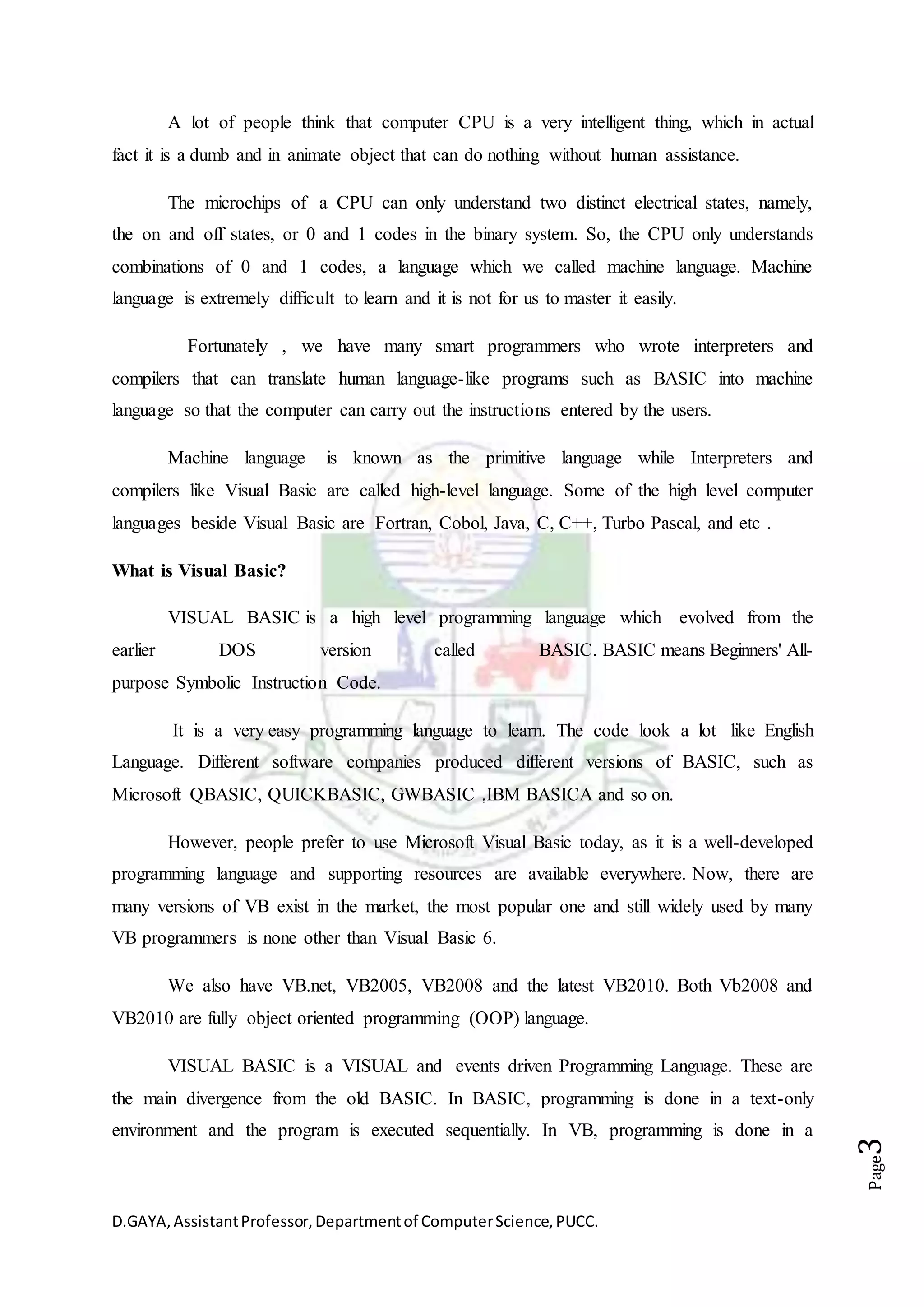 D.GAYA,AssistantProfessor,Departmentof ComputerScience,PUCC.
Page3
A lot of people think that computer CPU is a very intelligent thing, which in actual
fact it is a dumb and in animate object that can do nothing without human assistance.
The microchips of a CPU can only understand two distinct electrical states, namely,
the on and off states, or 0 and 1 codes in the binary system. So, the CPU only understands
combinations of 0 and 1 codes, a language which we called machine language. Machine
language is extremely difficult to learn and it is not for us to master it easily.
Fortunately , we have many smart programmers who wrote interpreters and
compilers that can translate human language-like programs such as BASIC into machine
language so that the computer can carry out the instructions entered by the users.
Machine language is known as the primitive language while Interpreters and
compilers like Visual Basic are called high-level language. Some of the high level computer
languages beside Visual Basic are Fortran, Cobol, Java, C, C++, Turbo Pascal, and etc .
What is Visual Basic?
VISUAL BASIC is a high level programming language which evolved from the
earlier DOS version called BASIC. BASIC means Beginners' All-
purpose Symbolic Instruction Code.
It is a very easy programming language to learn. The code look a lot like English
Language. Different software companies produced different versions of BASIC, such as
Microsoft QBASIC, QUICKBASIC, GWBASIC ,IBM BASICA and so on.
However, people prefer to use Microsoft Visual Basic today, as it is a well-developed
programming language and supporting resources are available everywhere. Now, there are
many versions of VB exist in the market, the most popular one and still widely used by many
VB programmers is none other than Visual Basic 6.
We also have VB.net, VB2005, VB2008 and the latest VB2010. Both Vb2008 and
VB2010 are fully object oriented programming (OOP) language.
VISUAL BASIC is a VISUAL and events driven Programming Language. These are
the main divergence from the old BASIC. In BASIC, programming is done in a text-only
environment and the program is executed sequentially. In VB, programming is done in a
 