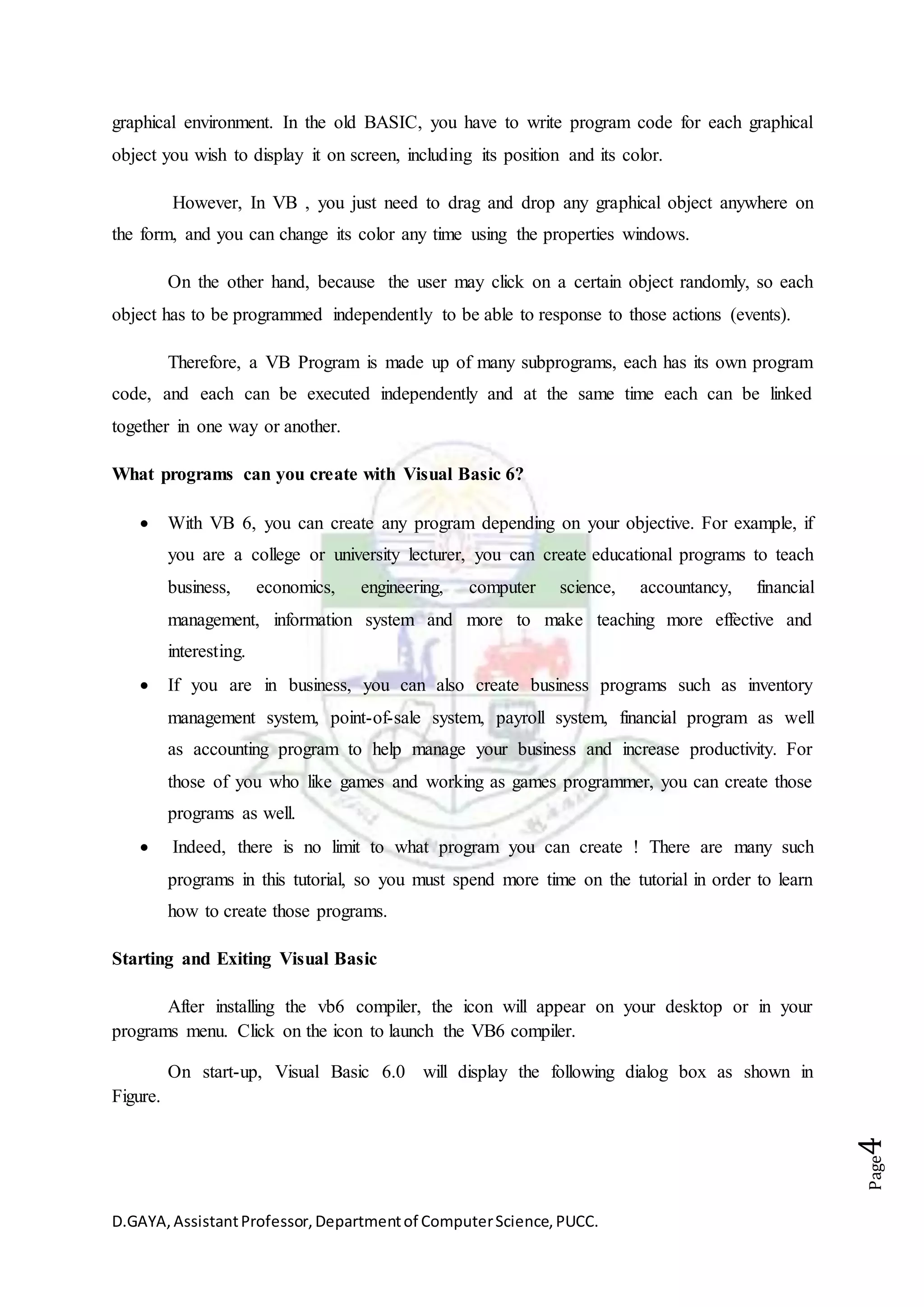 D.GAYA,AssistantProfessor,Departmentof ComputerScience,PUCC.
Page4
graphical environment. In the old BASIC, you have to write program code for each graphical
object you wish to display it on screen, including its position and its color.
However, In VB , you just need to drag and drop any graphical object anywhere on
the form, and you can change its color any time using the properties windows.
On the other hand, because the user may click on a certain object randomly, so each
object has to be programmed independently to be able to response to those actions (events).
Therefore, a VB Program is made up of many subprograms, each has its own program
code, and each can be executed independently and at the same time each can be linked
together in one way or another.
What programs can you create with Visual Basic 6?
 With VB 6, you can create any program depending on your objective. For example, if
you are a college or university lecturer, you can create educational programs to teach
business, economics, engineering, computer science, accountancy, financial
management, information system and more to make teaching more effective and
interesting.
 If you are in business, you can also create business programs such as inventory
management system, point-of-sale system, payroll system, financial program as well
as accounting program to help manage your business and increase productivity. For
those of you who like games and working as games programmer, you can create those
programs as well.
 Indeed, there is no limit to what program you can create ! There are many such
programs in this tutorial, so you must spend more time on the tutorial in order to learn
how to create those programs.
Starting and Exiting Visual Basic
After installing the vb6 compiler, the icon will appear on your desktop or in your
programs menu. Click on the icon to launch the VB6 compiler.
On start-up, Visual Basic 6.0 will display the following dialog box as shown in
Figure.
 