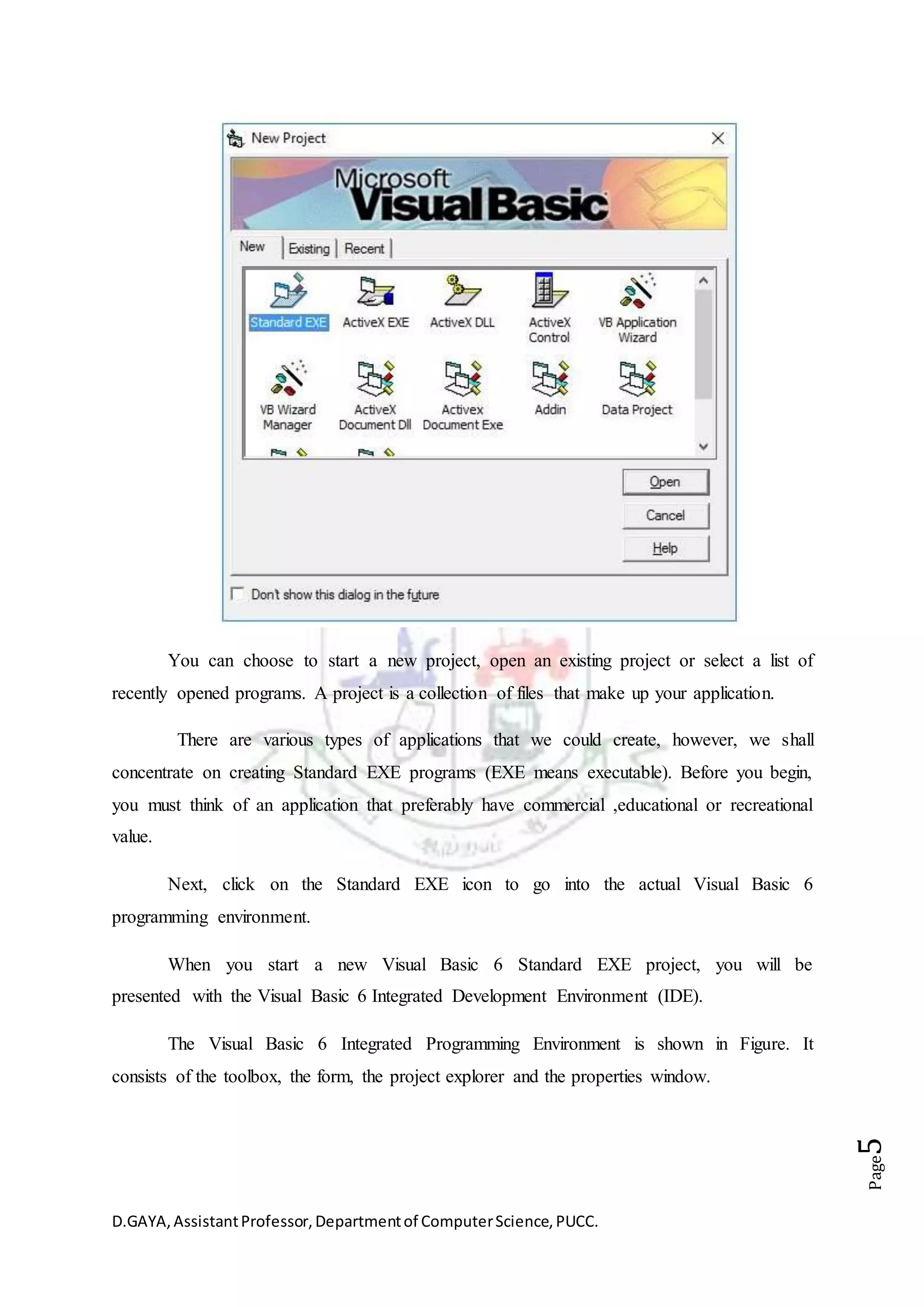 D.GAYA,AssistantProfessor,Departmentof ComputerScience,PUCC.
Page5
You can choose to start a new project, open an existing project or select a list of
recently opened programs. A project is a collection of files that make up your application.
There are various types of applications that we could create, however, we shall
concentrate on creating Standard EXE programs (EXE means executable). Before you begin,
you must think of an application that preferably have commercial ,educational or recreational
value.
Next, click on the Standard EXE icon to go into the actual Visual Basic 6
programming environment.
When you start a new Visual Basic 6 Standard EXE project, you will be
presented with the Visual Basic 6 Integrated Development Environment (IDE).
The Visual Basic 6 Integrated Programming Environment is shown in Figure. It
consists of the toolbox, the form, the project explorer and the properties window.
 
