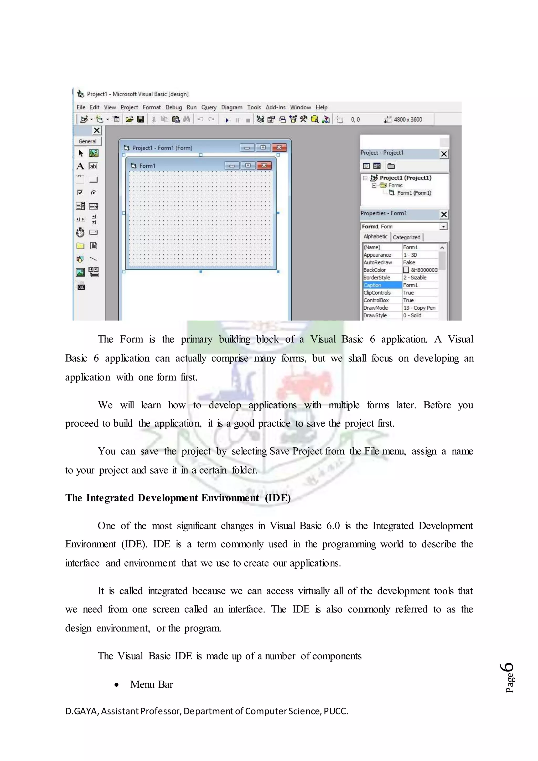 D.GAYA,AssistantProfessor,Departmentof ComputerScience,PUCC.
Page6
The Form is the primary building block of a Visual Basic 6 application. A Visual
Basic 6 application can actually comprise many forms, but we shall focus on developing an
application with one form first.
We will learn how to develop applications with multiple forms later. Before you
proceed to build the application, it is a good practice to save the project first.
You can save the project by selecting Save Project from the File menu, assign a name
to your project and save it in a certain folder.
The Integrated Development Environment (IDE)
One of the most significant changes in Visual Basic 6.0 is the Integrated Development
Environment (IDE). IDE is a term commonly used in the programming world to describe the
interface and environment that we use to create our applications.
It is called integrated because we can access virtually all of the development tools that
we need from one screen called an interface. The IDE is also commonly referred to as the
design environment, or the program.
The Visual Basic IDE is made up of a number of components
 Menu Bar
 