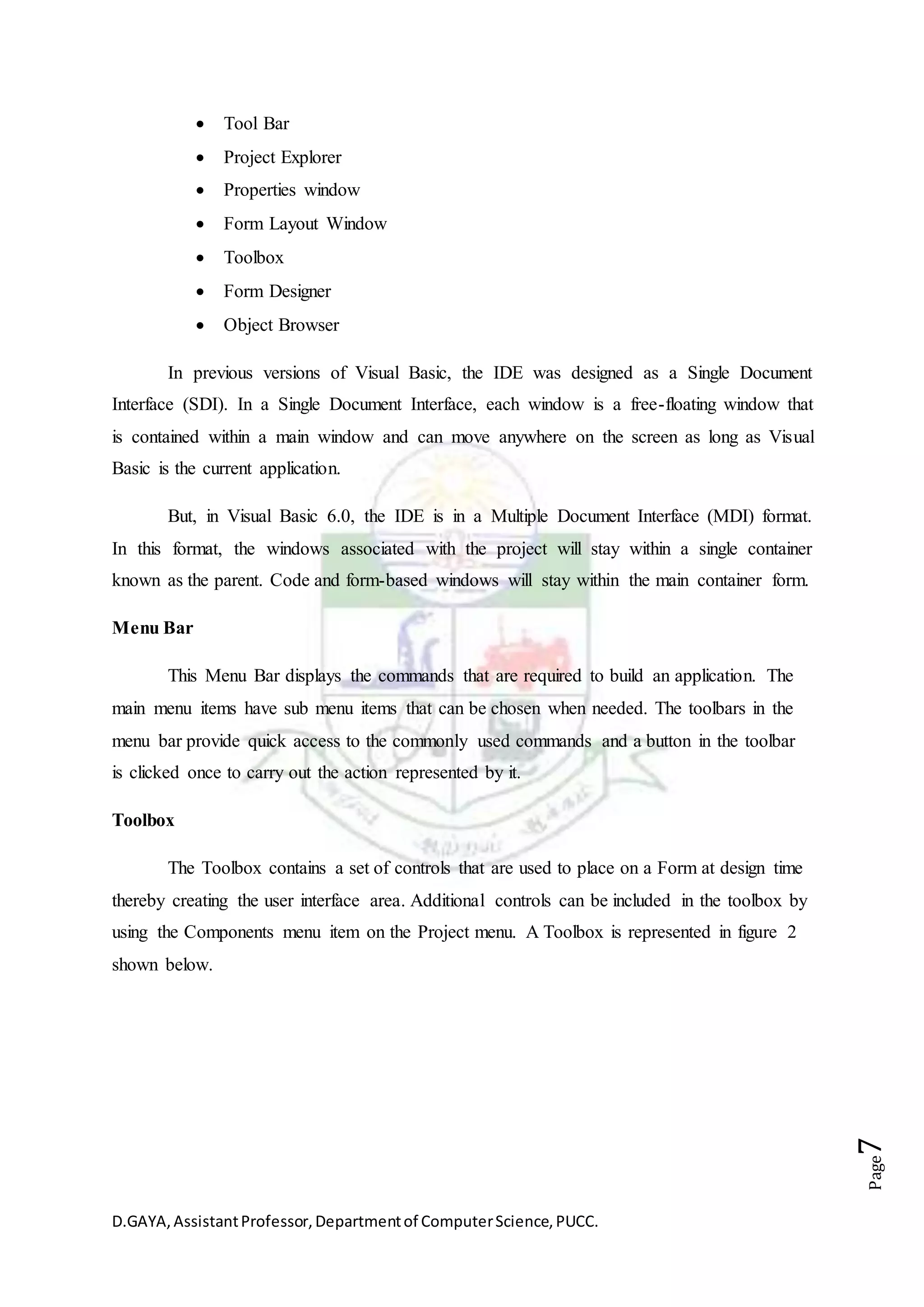 D.GAYA,AssistantProfessor,Departmentof ComputerScience,PUCC.
Page7
 Tool Bar
 Project Explorer
 Properties window
 Form Layout Window
 Toolbox
 Form Designer
 Object Browser
In previous versions of Visual Basic, the IDE was designed as a Single Document
Interface (SDI). In a Single Document Interface, each window is a free-floating window that
is contained within a main window and can move anywhere on the screen as long as Visual
Basic is the current application.
But, in Visual Basic 6.0, the IDE is in a Multiple Document Interface (MDI) format.
In this format, the windows associated with the project will stay within a single container
known as the parent. Code and form-based windows will stay within the main container form.
Menu Bar
This Menu Bar displays the commands that are required to build an application. The
main menu items have sub menu items that can be chosen when needed. The toolbars in the
menu bar provide quick access to the commonly used commands and a button in the toolbar
is clicked once to carry out the action represented by it.
Toolbox
The Toolbox contains a set of controls that are used to place on a Form at design time
thereby creating the user interface area. Additional controls can be included in the toolbox by
using the Components menu item on the Project menu. A Toolbox is represented in figure 2
shown below.
 