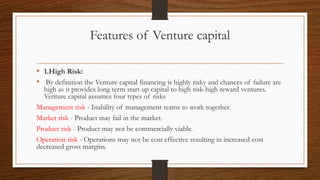 Features of Venture capital
• 1.High Risk:
• By definition the Venture capital financing is highly risky and chances of failure are
high as it provides long term start up capital to high risk-high reward ventures.
Venture capital assumes four types of risks
Management risk - Inability of management teams to work together.
Market risk - Product may fail in the market.
Product risk - Product may not be commercially viable.
Operation risk - Operations may not be cost effective resulting in increased cost
decreased gross margins.
 