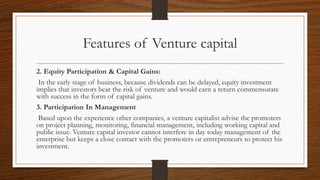 Features of Venture capital
2. Equity Participation & Capital Gains:
In the early stage of business, because dividends can be delayed, equity investment
implies that investors bear the risk of venture and would earn a return commensurate
with success in the form of capital gains.
3. Participation In Management
Based upon the experience other companies, a venture capitalist advise the promoters
on project planning, monitoring, financial management, including working capital and
public issue. Venture capital investor cannot interfere in day today management of the
enterprise but keeps a close contact with the promoters or entrepreneurs to protect his
investment.
 