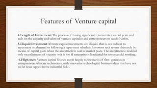 Features of Venture capital
4.Length of Investment :The process of having significant returns takes several years and
calls on the capacity and talent of venture capitalist and entrepreneurs to reach fruition.
5.Illiquid Investment :Venture capital investments are illiquid, that is, not subject to
repayment on demand or following a repayment schedule. Investors seek return ultimately by
means of capital gains when the investment is sold at market place. The investment is realized
only on enlistment of security or it is lost if enterprise is liquidated for unsuccessful working.
6.High-tech: Venture capital finance caters largely to the needs of first- generation
entrepreneurs who are technocrats, with innovative technological business ideas that have not
so far been tapped in the industrial field .
 