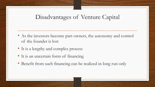 Disadvantages of Venture Capital
• As the investors become part owners, the autonomy and control
of the founder is lost
• It is a lengthy and complex process
• It is an uncertain form of financing
• Benefit from such financing can be realized in long run only
 