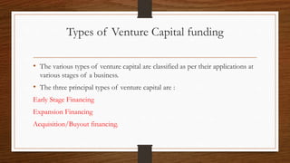 Types of Venture Capital funding
• The various types of venture capital are classified as per their applications at
various stages of a business.
• The three principal types of venture capital are :
Early Stage Financing
Expansion Financing
Acquisition/Buyout financing.
 