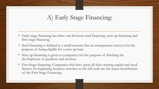 A) Early Stage Financing:
• Early stage financing has three sub divisions seed financing, start up financing and
first stage financing.
• Seed financing is defined as a small amount that an entrepreneur receives for the
purpose of being eligible for a start up loan.
• Start up financing is given to companies for the purpose of finishing the
development of products and services.
• First Stage financing: Companies that have spent all their starting capital and need
finance for beginning business activities at the full-scale are the major beneficiaries
of the First Stage Financing.
 