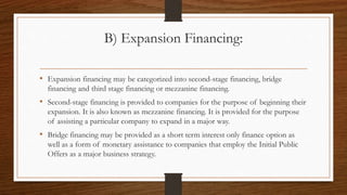 B) Expansion Financing:
• Expansion financing may be categorized into second-stage financing, bridge
financing and third stage financing or mezzanine financing.
• Second-stage financing is provided to companies for the purpose of beginning their
expansion. It is also known as mezzanine financing. It is provided for the purpose
of assisting a particular company to expand in a major way.
• Bridge financing may be provided as a short term interest only finance option as
well as a form of monetary assistance to companies that employ the Initial Public
Offers as a major business strategy.
 