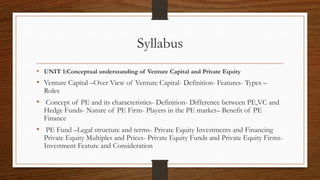 Syllabus
• UNIT 1:Conceptual understanding of Venture Capital and Private Equity
• Venture Capital –Over View of Venture Capital- Definition- Features- Types –
Roles
• Concept of PE and its characteristics- Definition- Difference between PE,VC and
Hedge Funds- Nature of PE Firm- Players in the PE market– Benefit of PE
Finance
• PE Fund –Legal structure and terms- Private Equity Investments and Financing
Private Equity Multiples and Prices- Private Equity Funds and Private Equity Firms-
Investment Feature and Consideration
 