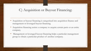 C) Acquisition or Buyout Financing:
• Acquisition or buyout financing is categorized into acquisition finance and
management or leveraged buyout financing.
• Acquisition financing assists a company to acquire certain parts or an entire
company.
• Management or leveraged buyout financing helps a particular management
group to obtain a particular product of another company.
 