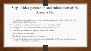 Step 1: Idea generation and submission of the
Business Plan
• The initial step in approaching a Venture Capital is to submit a business plan. The plan
should include the below points:
• There should be an executive summary of the business proposal
• Description of the opportunity and the market potential and size
• Review on the existing and expected competitive scenario
• Detailed financial projections
• Details of the management of the company
• There is detailed analysis done of the submitted plan, by the Venture Capital to decide
whether to take up the project or no
 