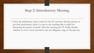 Step 2: Introductory Meeting
• Once the preliminary study is done by the VC and they find the project as
per their preferences, there is a one-to-one meeting that is called for
discussing the project in detail. After the meeting the VC finally decides
whether or not to move forward to the due diligence stage of the process.
 