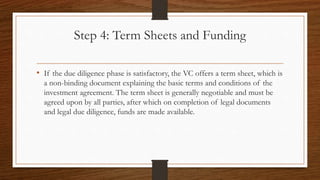 Step 4: Term Sheets and Funding
• If the due diligence phase is satisfactory, the VC offers a term sheet, which is
a non-binding document explaining the basic terms and conditions of the
investment agreement. The term sheet is generally negotiable and must be
agreed upon by all parties, after which on completion of legal documents
and legal due diligence, funds are made available.
 