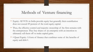 Methods of Venture financing
• Equity: All VCFs in India provide equity but generally their contribution
does not exceed 49 percent of the total equity capital.
• Thus, the effective control and majority ownership of the firm remains with
the entrepreneur. They buy shares of an enterprise with an intention to
ultimately sell them off to make capital gains.
• • Quasi Equity: A form of finance that combines some of the benefits of
equity and debt •.
 