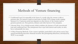 Methods of Venture financing
• Conditional Loan: It is repayable in the form of a royalty after the venture is able to
generate sales. No interest is paid on such loans. In India, VCFs charge royalty ranging
between 2 to 15 percent; actual rate depends on other factors of the venture such as
gestation period, cost- flow patterns, riskiness and other factors of the enterprise.
• • Income Note : It is a hybrid security which combines the features of both conventional
loan and conditional loan. The entrepreneur has to pay both interest and royalty on sales,
but at substantially low rates.
• • Other Financing Methods: A few venture capitalists, particularly in the private sector, have
started introducing innovative financial securities like participating debentures, introduced by
TCFC is an example
 
