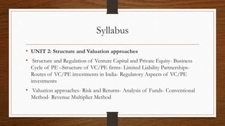 Syllabus
• UNIT 2: Structure and Valuation approaches
• Structure and Regulation of Venture Capital and Private Equity- Business
Cycle of PE –Structure of VC/PE firms- Limited Liability Partnerships-
Routes of VC/PE investments in India- Regulatory Aspects of VC/PE
investments
• Valuation approaches- Risk and Returns- Analysis of Funds- Conventional
Method- Revenue Multiplier Method
 