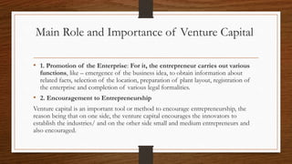 Main Role and Importance of Venture Capital
• 1. Promotion of the Enterprise: For it, the entrepreneur carries out various
functions, like – emergence of the business idea, to obtain information about
related facts, selection of the location, preparation of plant layout, registration of
the enterprise and completion of various legal formalities.
• 2. Encouragement to Entrepreneurship
Venture capital is an important tool or method to encourage entrepreneurship, the
reason being that on one side, the venture capital encourages the innovators to
establish the industries/ and on the other side small and medium entrepreneurs and
also encouraged.
 