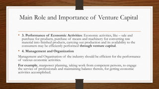 Main Role and Importance of Venture Capital
• 3. Performance of Economic Activities: Economic activities, like – sale and
purchase for products, purchase of means and machinery for converting raw
material into finished products, carrying out production and its availability to the
consumers may be efficiently performed through venture capital.
• 4. Management and Organization
Management and Organisation of the industry should be efficient for the performance
of various economic activities.
For example, manpower planning, taking work from competent persons, to engage
the service of professionals and maintaining balance therein, for getting economic
activities accomplished.
 