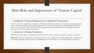 Main Role and Importance of Venture Capital
• 5. Fulfillment of Financial Requirements of High-Risk Entrepreneurs
Use of automatic machines, computers, the latest machinery, robots, new sources of energy, email,
rocket research, etc.Due to scientific progress have not only brought the technical Revolution but
has also increased the risks. The financial requirement of entrepreneurs involving high risks has
been met by venture capital companies.
• 6. Assistance in Strategy Formulation
Today’s age is the age of competitions, which can be seen in all areas, activities, stages, and places.
However, venture capital has to sustain in all types of competition, which enables the entrepreneur
to prepare strategies right from the establishment of the industry to its development expansion.
 