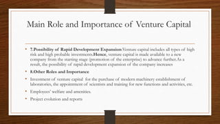 Main Role and Importance of Venture Capital
• 7.Possibility of Rapid Development Expansion:Venture capital includes all types of high
risk and high probable investments.Hence, venture capital is made available to a new
company from the starting stage (promotion of the enterprise) to advance further.As a
result, the possibility of rapid development expansion of the company increases
• 8.Other Roles and Importance
• Investment of venture capital for the purchase of modern machinery establishment of
laboratories, the appointment of scientists and training for new functions and activities, etc.
• Employees’ welfare and amenities.
• Project evolution and reports
 