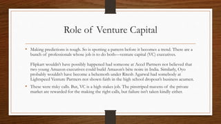Role of Venture Capital
• Making predictions is tough. So is spotting a pattern before it becomes a trend. There are a
bunch of professionals whose job is to do both—venture capital (VC) executives.
Flipkart wouldn’t have possibly happened had someone at Accel Partners not believed that
two young Amazon executives could build Amazon’s bête noire in India. Similarly, Oyo
probably wouldn’t have become a behemoth under Ritesh Agarwal had somebody at
Lightspeed Venture Partners not shown faith in the high school dropout’s business acumen.
• These were risky calls. But, VC is a high stakes job. The pinstriped mavens of the private
market are rewarded for the making the right calls, but failure isn’t taken kindly either.
 