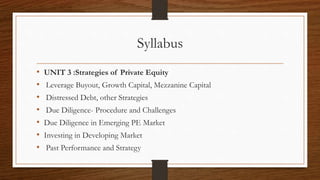 Syllabus
• UNIT 3 :Strategies of Private Equity
• Leverage Buyout, Growth Capital, Mezzanine Capital
• Distressed Debt, other Strategies
• Due Diligence- Procedure and Challenges
• Due Diligence in Emerging PE Market
• Investing in Developing Market
• Past Performance and Strategy
 