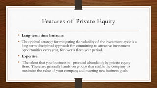 Features of Private Equity
• Long-term time horizons:
• The optimal strategy for mitigating the volatility of the investment cycle is a
long-term disciplined approach for committing to attractive investment
opportunities every year, for over a three-year period.
• Expertise:
• The talent that your business is provided abundantly by private equity
firms. These are generally hands-on groups that enable the company to
maximize the value of your company and meeting new business goals
 