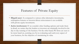 Features of Private Equity
• Illiquid asset: As compared to various other alternative investments,
redemption features or investor-driven reinvestment is not available
with private equity investments.
• Active involvement: If we consider other funding options and study them
in detail, we notice that the lenders or investors are minimally involved in the
day-to-day running of the business. On the other hand, PE firms are seen to
be more hand-on, assisting you for re-evaluating each and every aspect of
your business, for the objective of maximizing its value
 