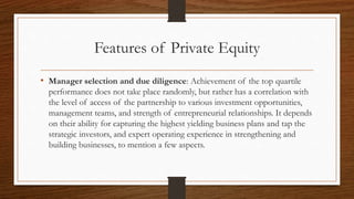 Features of Private Equity
• Manager selection and due diligence: Achievement of the top quartile
performance does not take place randomly, but rather has a correlation with
the level of access of the partnership to various investment opportunities,
management teams, and strength of entrepreneurial relationships. It depends
on their ability for capturing the highest yielding business plans and tap the
strategic investors, and expert operating experience in strengthening and
building businesses, to mention a few aspects.
 