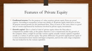 Features of Private Equity
• Confirmed returns: For the purpose of value creation, private equity firms are actual
experts. According to researches, at least two-thirds of all private equity deals led to at least
20 percent annual growth for the purchased firm. Thus, in most of the cases, there is a good
rate of return experienced by businesses involved in private equity investments.
• Growth capital: This is a kind of deal of private equity where the firm takes a
comparatively smaller stake, as the prime objective is not a turnaround, but the growth of
the company. Here, it might be just like venture capital, actually venture capital is regarded
usually as a subset of private equity. The prime difference for growth capital private equity if
is more interested in more mature and larger companies, and not the early-stage companies
that are looked for by the venture capitalists
 