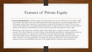 Features of Private Equity
• J-curve phenomenon: A private equity investor needs to be at ease with the J-curve effect in PE
investments. Basically, the J-curve phenomena illustrate the pattern of returns generated by a PE
fund against time, from inception to termination, realized by plotting the returns. The start-up
costs in the initial stakes of a partnership and payment of fees, before any returns to the investor,
results in the finance contributed to be more than the portfolio investments’ book value.
• Therefore, in the early years, a private equity fund might show a negative return in a typical
manner. The other influence on early returns is the portfolio investments’ writing down, under an
investment program of a sponsor, is considered to be the behind strategy. Normally, the
investment gains arrive in far ahead years, as the portfolio companies gain maturity and rise in
value. After the very first realizations are done, the return on funds may rise in a pretty steep
manner and can counterbalance the rest of the capital calls for expenses and investments.
 
