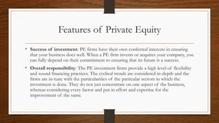 Features of Private Equity
• Success of investment: PE firms have their own conferred interests in ensuring
that your business does well. When a PE firm invests or acquires your company, you
can fully depend on their commitment to ensuring that its future is a success.
• Overall responsibility: The PE investment firms provide a high level of flexibility
and sound financing practices. The cyclical trends are considered in-depth and the
firms are in-tune with the particularities of the particular sectors in which the
investment is done. They do not just concentrate on one aspect of the business,
whereas considering every factor and put in effort and expertise for the
improvement of the same.
 