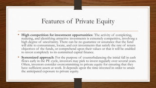 Features of Private Equity
• High competition for investment opportunities: The activity of completing,
realizing, and identifying attractive investments is extremely competitive, involving a
high degree of uncertainty. There can be no guarantee or assurance that the fund
will able to consummate, locate, and exit investments that satisfy the rate of return
objectives of the funds, or comprehend upon their values or that it will be enabled
to invest completely to its committed capital finance.
• Systemized approach: For the purpose of counterbalancing the initial fall in cash
flows early in the PE cycle, investors may pick to invest regularly over several years.
Often, investors consider overcommitting to private equity for ensuring that they
have sufficient assets at work. It depends upon the time invested in order to attain
the anticipated exposure to private equity.
 