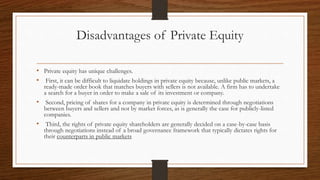 Disadvantages of Private Equity
• Private equity has unique challenges.
• First, it can be difficult to liquidate holdings in private equity because, unlike public markets, a
ready-made order book that matches buyers with sellers is not available. A firm has to undertake
a search for a buyer in order to make a sale of its investment or company.
• Second, pricing of shares for a company in private equity is determined through negotiations
between buyers and sellers and not by market forces, as is generally the case for publicly-listed
companies.
• Third, the rights of private equity shareholders are generally decided on a case-by-case basis
through negotiations instead of a broad governance framework that typically dictates rights for
their counterparts in public markets
 