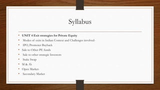 Syllabus
• UNIT 4 Exit strategies for Private Equity
• Modes of exits in Indian Context and Challenges involved-
• IPO, Promoter Buyback
• Sale to Other PE funds
• Sale to other strategic Investors
• Stake Swap
• M & A’s
• Open Market-
• Secondary Market
 