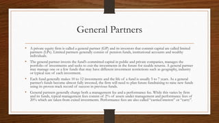 General Partners
• A private equity firm is called a general partner (GP) and its investors that commit capital are called limited
partners (LPs). Limited partners generally consist of pension funds, institutional accounts and wealthy
individuals.
• The general partner invests the fund’s committed capital in public and private companies, manages the
portfolio of investments and seeks to exit the investments in the future for sizable returns. A general partner
may manage one or a few funds that may have different investment restrictions such as geography, industry
or typical size of each investment.
• Each fund generally makes 10 to 12 investments and the life of a fund is usually 5 to 7 years. As a general
partner’s funds become almost fully invested, the firm will need to plan future fundraising to raise new funds
using its proven track record of success in previous funds.
• General partners generally charge both a management fee and a performance fee. While this varies by firm
and its funds, typical management fees consist of 2% of assets under management and performance fees of
20% which are taken from exited investments. Performance fees are also called “carried interest” or “carry”.
 