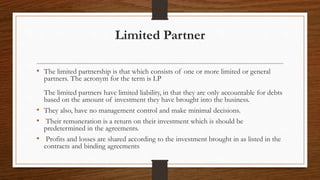 Limited Partner
• The limited partnership is that which consists of one or more limited or general
partners. The acronym for the term is LP
The limited partners have limited liability, in that they are only accountable for debts
based on the amount of investment they have brought into the business.
• They also, have no management control and make minimal decisions.
• Their remuneration is a return on their investment which is should be
predetermined in the agreements.
• Profits and losses are shared according to the investment brought in as listed in the
contracts and binding agreements
 