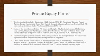 Private Equity Firms
• Top foreign funds include Blackstone, KKR, Carlyle, TPG, TA Associates, Warburg Pincus,
Barings Private Equity Asia, Apax, Bain Capital, General Atlantic, Advent, etc. Foreign Bank PE
arms such as Goldman Sachs PE, Standard Chartered PE, etc
• Some of the most famous Indian PE funds are Multiples PE, Kedaara, Samara, CX Partners,
Gaja Capital, ChrysCap, Westbridge Capital, True North and PE arms of Indian Banks and
Financial Services companies such as Motilal Oswal PE, Kotak PE, ICICI Ventures, etc
• Everstone Capital (Sameer Sain and Atul Kapur) is one of the most prominent PE funds with
significant Indian Investments but is headquartered in Singapore.
• Other funds that are family offices of wealthy Indians such as Azim Premji’s Premji Invest,
Narayan Murthy’s Catamaran Ventures, Ranjan Pai’s Aarin Capital, etc. These are family offices
and may be more difficult to classify them as PE or VC on the basis of investing styles.
 