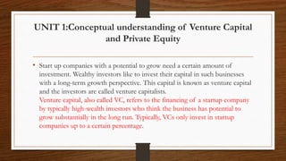 UNIT 1:Conceptual understanding of Venture Capital
and Private Equity
• Start up companies with a potential to grow need a certain amount of
investment. Wealthy investors like to invest their capital in such businesses
with a long-term growth perspective. This capital is known as venture capital
and the investors are called venture capitalists.
Venture capital, also called VC, refers to the financing of a startup company
by typically high-wealth investors who think the business has potential to
grow substantially in the long run. Typically, VCs only invest in startup
companies up to a certain percentage.
 