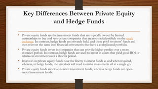 Key Differences Between Private Equity
and Hedge Funds
• Private equity funds are the investment funds that are typically owned by limited
partnerships to buy and restructure companies that are not traded publicly on the stock
exchange. In contrast, hedge funds are privately held, and these pool investors’ funds and
then reinvest the same into financial instruments that have a complicated portfolio.
• Private equity funds invest in companies that can provide higher profits over a more
extended period. In contrast, hedge funds are used to invest in assets that yield good ROI or
return on investment over a shorter period.
• Investors in private equity funds have the liberty to invest funds as and when required,
whereas, in hedge funds, the investors will need to make investments all in a single go.
• Private equity funds are closed-ended investment funds, whereas hedge funds are open-
ended investment funds.
 
