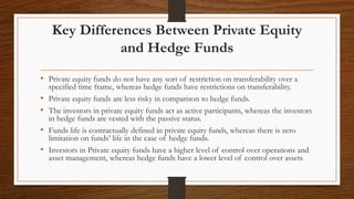 Key Differences Between Private Equity
and Hedge Funds
• Private equity funds do not have any sort of restriction on transferability over a
specified time frame, whereas hedge funds have restrictions on transferability.
• Private equity funds are less risky in comparison to hedge funds.
• The investors in private equity funds act as active participants, whereas the investors
in hedge funds are vested with the passive status.
• Funds life is contractually defined in private equity funds, whereas there is zero
limitation on funds’ life in the case of hedge funds.
• Investors in Private equity funds have a higher level of control over operations and
asset management, whereas hedge funds have a lower level of control over assets
 