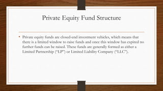 Private Equity Fund Structure
• Private equity funds are closed-end investment vehicles, which means that
there is a limited window to raise funds and once this window has expired no
further funds can be raised. These funds are generally formed as either a
Limited Partnership (“LP”) or Limited Liability Company (“LLC”).
 