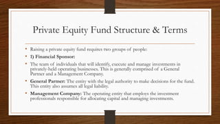 Private Equity Fund Structure & Terms
• Raising a private equity fund requires two groups of people:
• 1) Financial Sponsor:
• The team of individuals that will identify, execute and manage investments in
privately-held operating businesses. This is generally comprised of a General
Partner and a Management Company.
• General Partner: The entity with the legal authority to make decisions for the fund.
This entity also assumes all legal liability.
• Management Company: The operating entity that employs the investment
professionals responsible for allocating capital and managing investments.
 