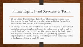 Private Equity Fund Structure & Terms
• 2) Investors: The individuals that will provide the capital to make those
investments. Because funds are generally formed as Limited Partnerships,
investors are often referred to as limited partners.
• In raising a fund, the fund founders will reach out to sources of institutional
capital such as pension plans and university endowments, as well as high net
worth family offices and individuals. The commitment to the fund, known as
the “capital commitment,” will be made via a partnership agreement
stipulating that the capital invested or resulting assets will be returned within
a fixed period of time (typically 10 years)
 