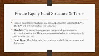 Private Equity Fund Structure & Terms
• In most cases this is structured as a limited partnership agreement (LPA).
The LPA will typically include the following:
• Mandate: The partnership agreement may provide parameters for
acceptable investments. These restrictions could relate to scale, geography
and security type, etc
• Fund Term: This defines the time horizons available for investment and
divestment.
 